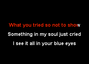 What you tried so not to show

Something in my soul just cried

I see it all in your blue eyes