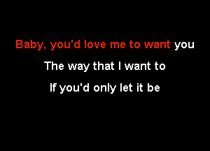 Baby, you'd love me to want you

The way that I want to

If you'd only let it be