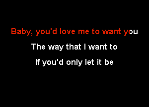 Baby, you'd love me to want you

The way that I want to

If you'd only let it be