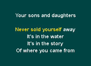 Your sons and daughters

Never sold yourself away

It's in the water
It's in the story
Of where you came from