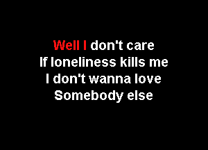 Well I don't care
If loneliness kills me

I don't wanna love
Somebody else