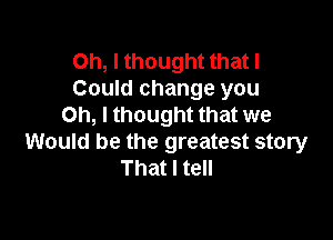 Oh, I thought that I
Could change you
Oh, I thought that we

Would be the greatest story
That I tell