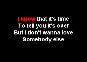 I know that it's time
To tell you it's over

But I don't wanna love
Somebody else