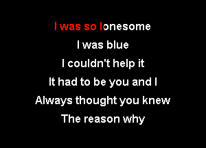 Iwas so lonesome
Iwas blue
I couldn't help it
It had to be you and I

Always thought you knew

The reason why