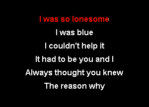 Iwas so lonesome
Iwas blue
I couldn't help it
It had to be you and I

Always thought you knew

The reason why