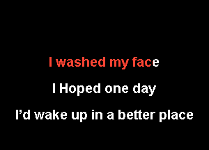 I washed my face

lHoped one day

Pd wake up in a better place