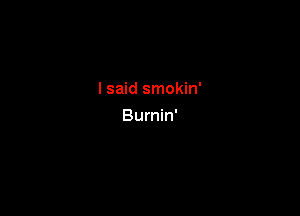 I said smokin'

Burnin'
