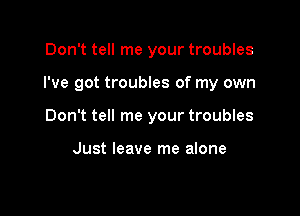 Don't tell me your troubles

I've got troubles of my own

Don't tell me your troubles

Just leave me alone
