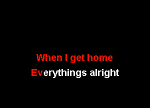 When I get home
Everythings alright