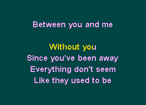 Between you and me

Without you

Since you've been away
Everything don't seem
Like they used to be