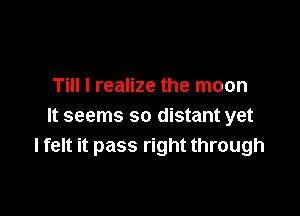 Till I realize the moon

It seems so distant yet
I felt it pass right through