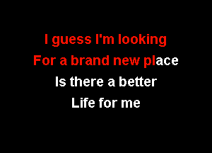 I guess I'm looking
For a brand new place

Is there a better
Life for me