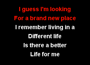 I guess I'm looking
For a brand new place
I remember living in a

Different life
Is there a better
Life for me