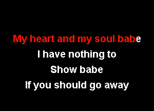 My heart and my soul babe
I have nothing to

Show babe
If you should go away