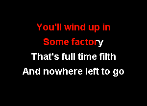 You'll wind up in
Some factory

That's full time filth
And nowhere left to go