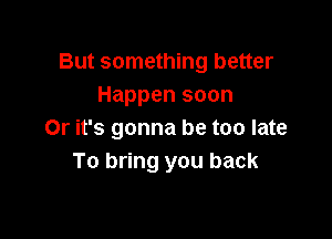 But something better
Happen soon

Or it's gonna be too late
To bring you back