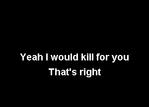 Yeah I would kill for you
That's right
