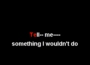 Tell-- me----
something I wouldn't do