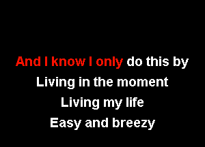 And I know I only do this by

Living in the moment
Living my life
Easy and breezy