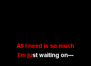 All I need is so much
I'm just waiting on---
