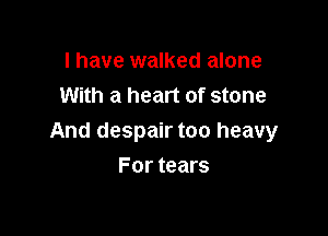 I have walked alone
With a heart of stone

And despair too heavy

For tears