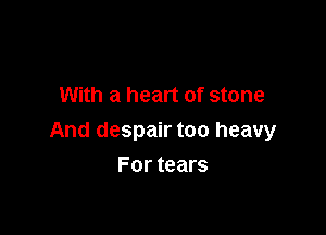 With a heart of stone

And despair too heavy

For tears