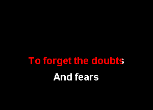 To forget the doubts
And fears