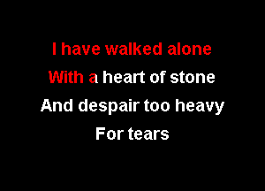 I have walked alone
With a heart of stone

And despair too heavy

For tears