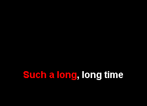 Such a long, long time