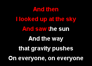 And then
Hooked up at the sky
And saw the sun
And the way
that gravity pushes

On everyone, on everyone