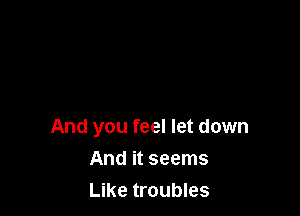 And you feel let down

And it seems
Like troubles
