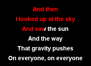 And then
Hooked up at the sky
And saw the sun
And the way
That gravity pushes

On everyone, on everyone