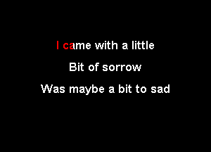 I came with a little

Bit of sorrow

Was maybe a bit to sad