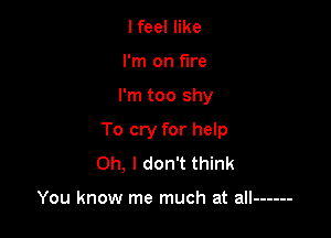 I feel like
I'm on fire

I'm too shy

To cry for help
Oh, I don't think

You know me much at all ------