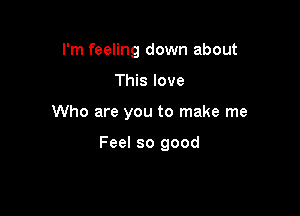 I'm feeling down about

This love

Who are you to make me

Feel so good