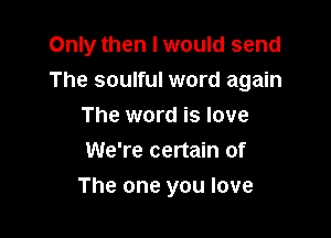 Only then I would send
The soulful word again
The word is love
We're certain of

The one you love