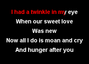 I had a twinkle in my eye
When our sweet love
Was new

Now all I do is moan and cry

And hunger after you