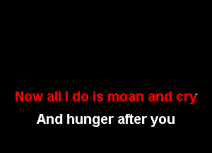 Now all I do is moan and cry

And hunger after you