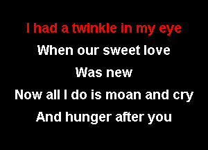 I had a twinkle in my eye
When our sweet love
Was new

Now all I do is moan and cry

And hunger after you