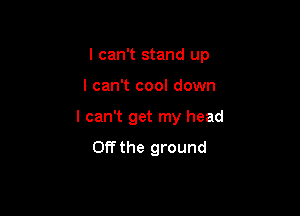 I can't stand up

I can't cool down
I can't get my head
Off the ground