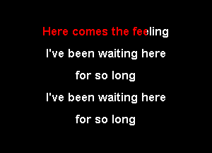 Here comes the feeling

I've been waiting here
for so long
I've been waiting here

for so long