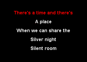 There's a time and there's
A place

When we can share the

Silver night

Silent room