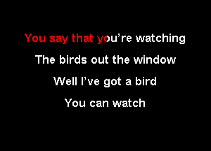 You say that yowre watching

The birds out the window
Well I've got a bird

You can watch