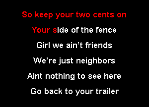 So keep your two cents on
Your side of the fence
Girl we ain,t friends
Weore just neighbors

Aint nothing to see here

Go back to your trailer