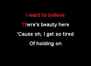 lwant to believe

There's beauty here

'Cause oh, I get so tired
Of holding on