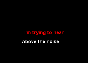 I'm trying to hear

Above the noise----