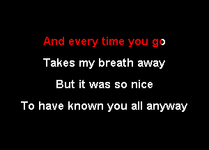 And every time you go
Takes my breath away

But it was so nice

To have known you all anyway