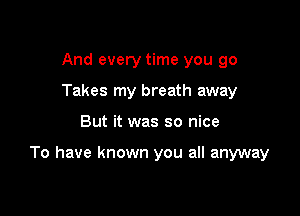 And every time you go
Takes my breath away

But it was so nice

To have known you all anyway