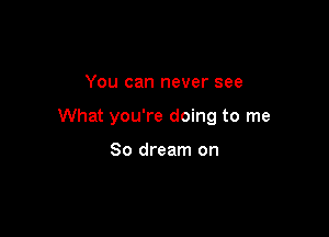 You can never see

What you're doing to me

So dream on