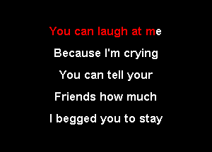 You can laugh at me
Because I'm crying
You can tell your

Friends how much

I begged you to stay